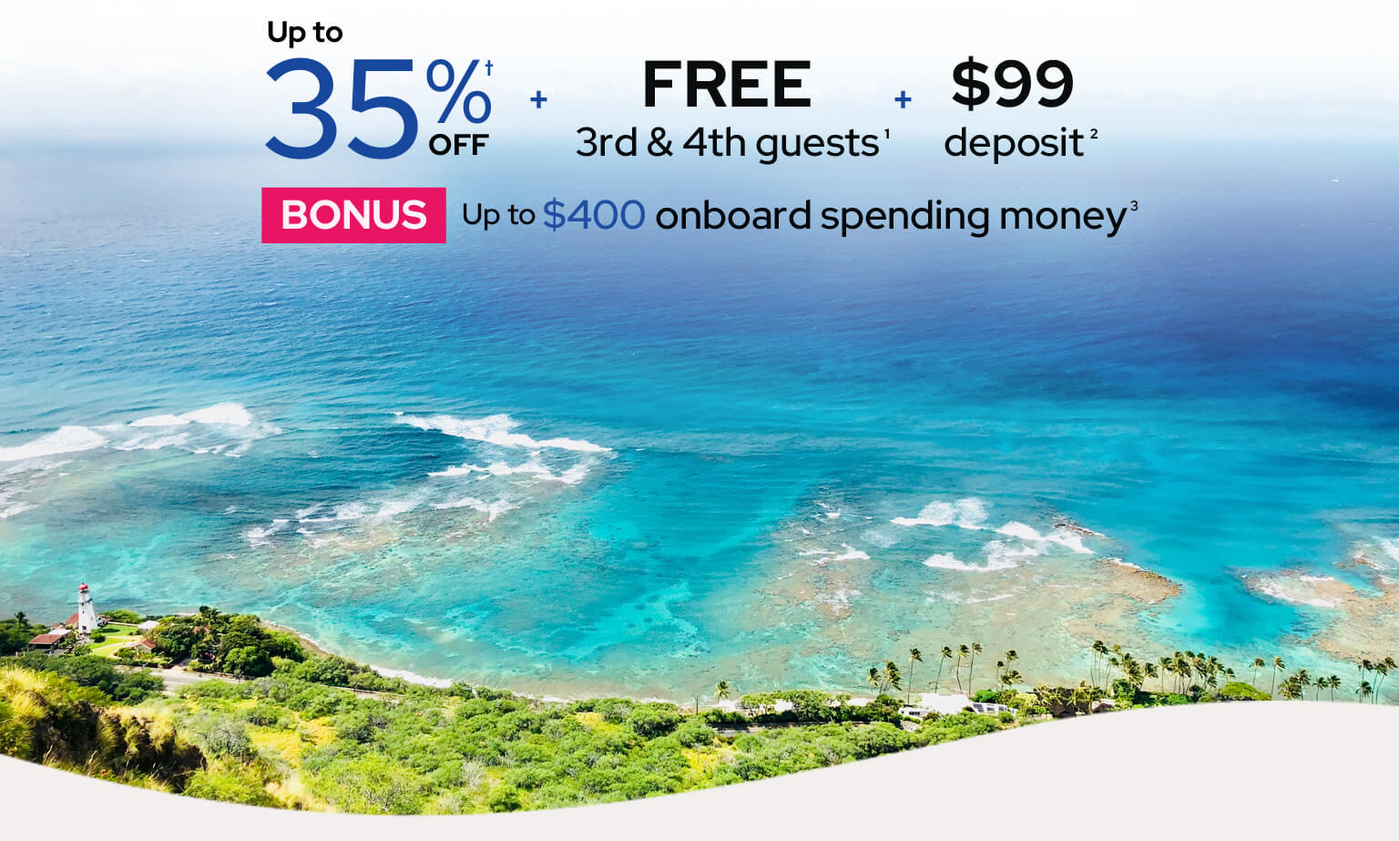 Up to 35% off† plus free 3rd and 4th guests¹ plus $99 deposit². Bonus uo to $400 onboard spending money³.